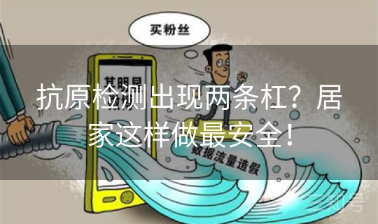 抗原检测出现两条杠？居家这样做最安全！