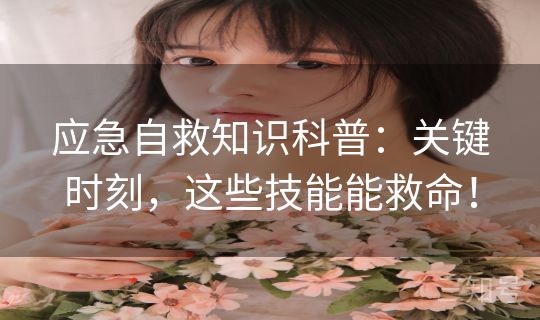 应急自救知识科普：关键时刻，这些技能能救命！