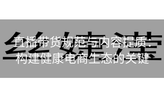 直播带货规范与内容提质：构建健康电商生态的关键