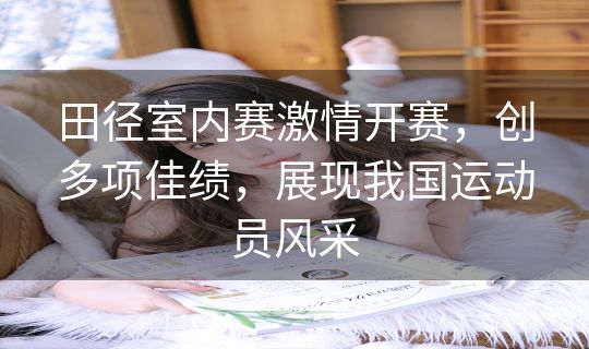 田径室内赛激情开赛，创多项佳绩，展现我国运动员风采