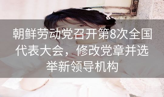 朝鲜劳动党召开第8次全国代表大会，修改党章并选举新领导机构