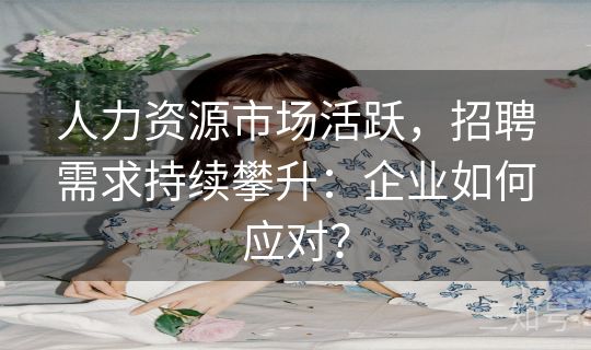 人力资源市场活跃，招聘需求持续攀升：企业如何应对？