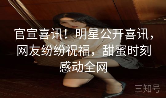 官宣喜讯！明星公开喜讯，网友纷纷祝福，甜蜜时刻感动全网