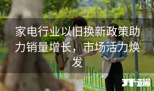 家电行业以旧换新政策助力销量增长，市场活力焕发