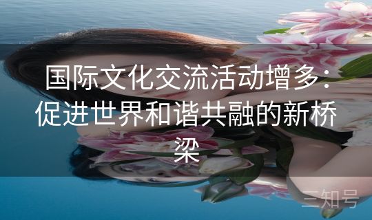 国际文化交流活动增多:促进世界和谐共融的新桥梁 国际文化交流活动增多:促进世界和谐共融的新桥梁