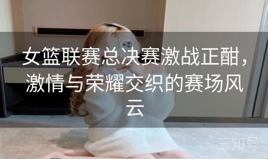 女篮联赛总决赛激战正酣,激情与荣耀交织的赛场风云 女篮联赛总决赛激战正酣,激情与荣耀交织的赛场风云