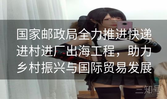 国家邮政局全力推进快递进村进厂出海工程，助力乡村振兴与国际贸易发展
