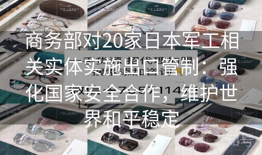 商务部对20家日本军工相关实体实施出口管制：强化国家安全合作，维护世界和平稳定