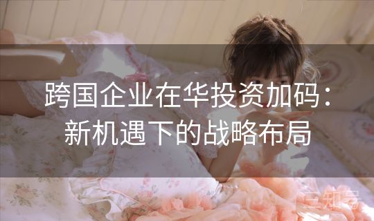 跨国企业在华投资加码:新机遇下的战略布局 跨国企业在华投资加码:新机遇下的战略布局