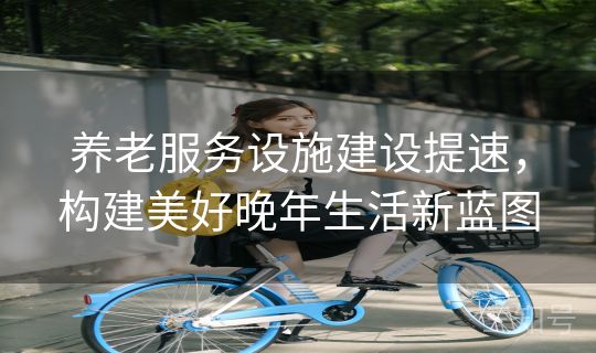 养老服务设施建设提速,构建美好晚年生活新蓝图 养老服务设施建设提速,构建美好晚年生活新蓝图