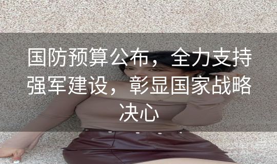 国防预算公布，全力支持强军建设，彰显国家战略决心