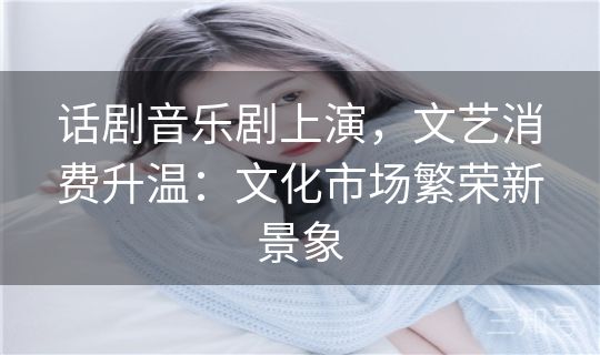 话剧音乐剧上演,文艺消费升温:文化市场繁荣新景象 话剧音乐剧上演,文艺消费升温:文化市场繁荣新景象