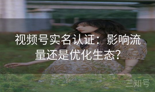 视频号实名认证：影响流量还是优化生态？