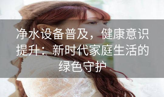 净水设备普及，健康意识提升：新时代家庭生活的绿色守护