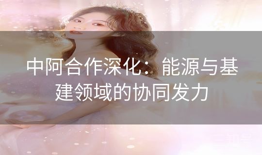 中阿合作深化：能源与基建领域的协同发力