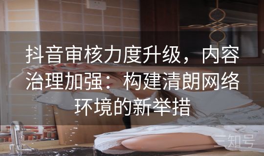 抖音审核力度升级，内容治理加强：构建清朗网络环境的新举措