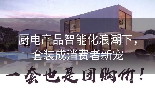 厨电产品智能化浪潮下,套装成消费者新宠 厨电产品智能化浪潮下,套装成消费者新宠