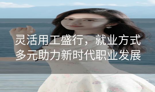 灵活用工盛行，就业方式多元助力新时代职业发展