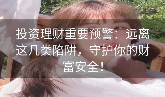 投资理财重要预警：远离这几类陷阱，守护你的财富安全！