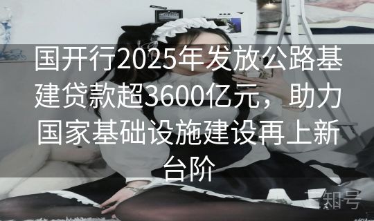 国开行2025年发放公路基建贷款超3600亿元，助力国家基础设施建设再上新台阶
