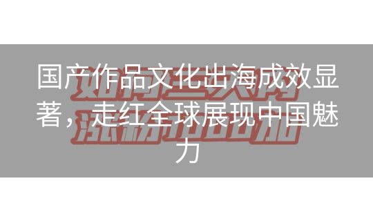 国产作品文化出海成效显著，走红全球展现中国魅力