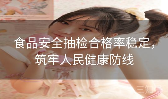 食品安全抽检合格率稳定,筑牢人民健康防线 食品安全抽检合格率稳定,筑牢人民健康防线