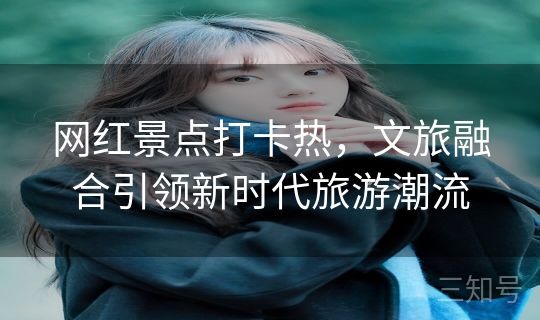 网红景点打卡热，文旅融合引领新时代旅游潮流