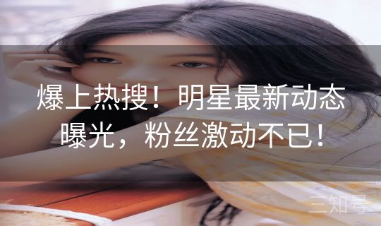 爆上热搜！明星最新动态曝光，粉丝激动不已！