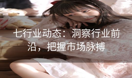 七行业动态:洞察行业前沿,把握市场脉搏 七行业动态:洞察行业前沿,把握市场脉搏