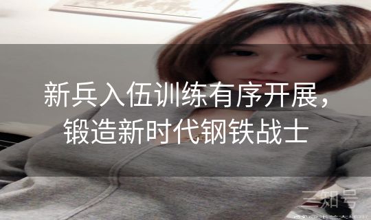 新兵入伍训练有序开展,锻造新时代钢铁战士 新兵入伍训练有序开展,锻造新时代钢铁战士