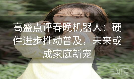 高盛点评春晚机器人:硬件进步推动普及,未来或成家庭新宠 高盛点评春晚机器人:硬件进步推动普及,未来或成家庭新宠