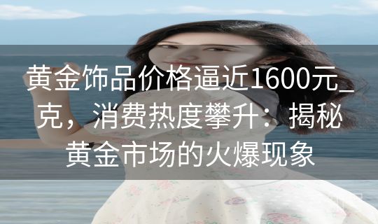 黄金饰品价格逼近1600元_克，消费热度攀升：揭秘黄金市场的火爆现象