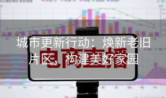 城市更新行动：焕新老旧片区，构建美好家园