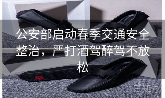 公安部启动春季交通安全整治，严打酒驾醉驾不放松