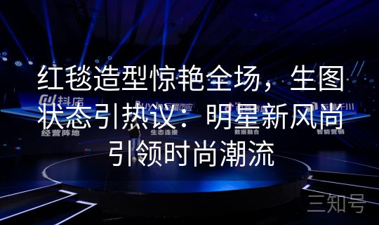 红毯造型惊艳全场，生图状态引热议：明星新风尚引领时尚潮流