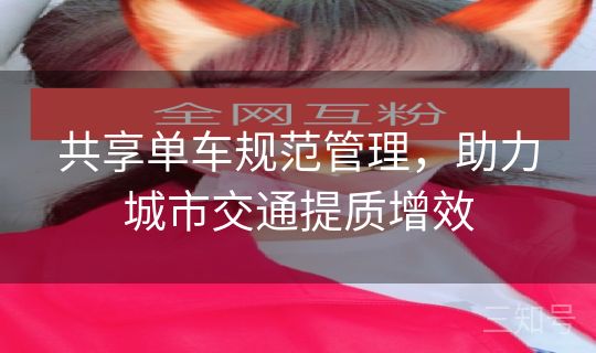 共享单车规范管理,助力城市交通提质增效 共享单车规范管理,助力城市交通提质增效