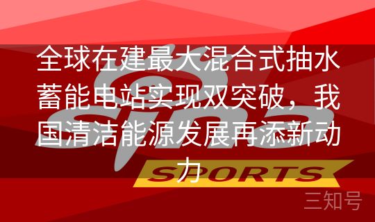全球在建最大混合式抽水蓄能电站实现双突破,我国清洁能源发展再添新动力 全球在建最大混合式抽水蓄能电站实现双突破,我国清洁能源发展再添新动力