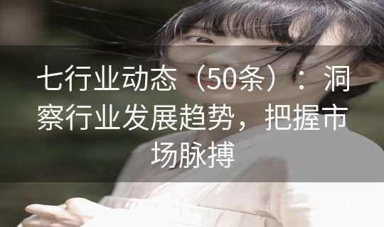 七行业动态（50条）：洞察行业发展趋势，把握市场脉搏