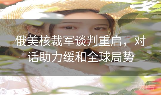 俄美核裁军谈判重启，对话助力缓和全球局势