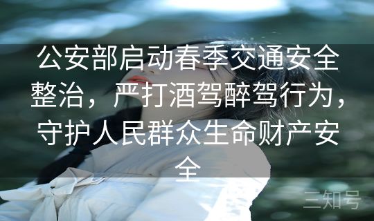 公安部启动春季交通安全整治，严打酒驾醉驾行为，守护人民群众生命财产安全