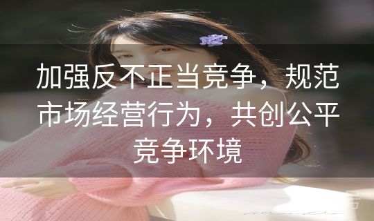 加强反不正当竞争，规范市场经营行为，共创公平竞争环境