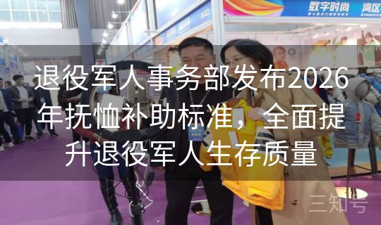 退役军人事务部发布2026年抚恤补助标准，全面提升退役军人生存质量