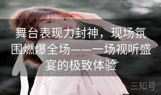 舞台表现力封神，现场氛围燃爆全场——一场视听盛宴的极致体验