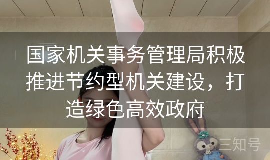 国家机关事务管理局积极推进节约型机关建设，打造绿色高效政府
