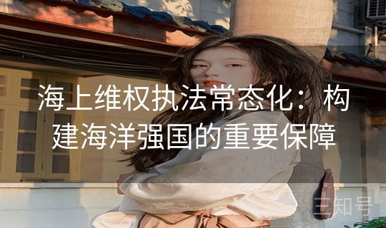 海上维权执法常态化:构建海洋强国的重要保障 海上维权执法常态化:构建海洋强国的重要保障