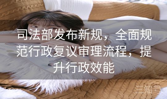 司法部发布新规，全面规范行政复议审理流程，提升行政效能