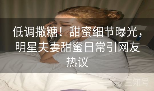 低调撒糖！甜蜜细节曝光，明星夫妻甜蜜日常引网友热议