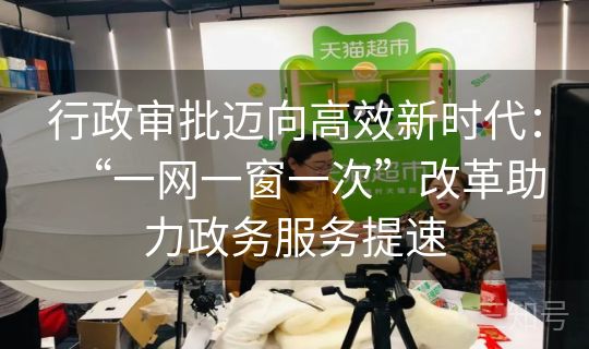 行政审批迈向高效新时代：“一网一窗一次”改革助力政务服务提速