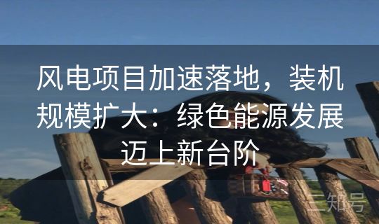 风电项目加速落地，装机规模扩大：绿色能源发展迈上新台阶