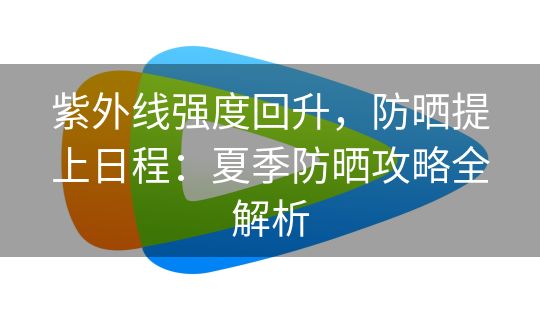 紫外线强度回升,防晒提上日程:夏季防晒攻略全解析 紫外线强度回升,防晒提上日程:夏季防晒攻略全解析